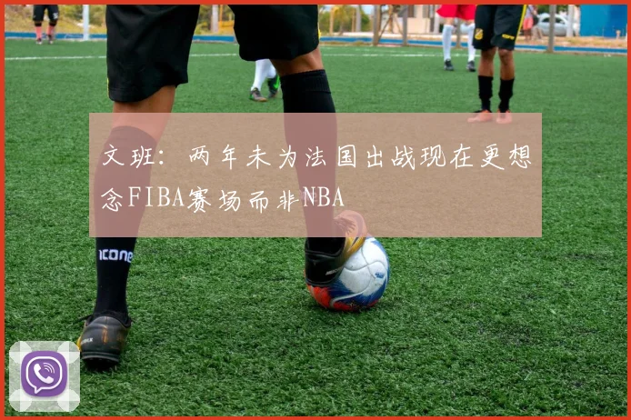 文班：两年未为法国出战现在更想念FIBA赛场而非NBA
