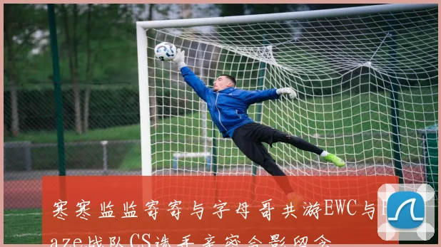 寒寒监监寄寄与字母哥共游EWC与Faze战队CS选手亲密合影留念